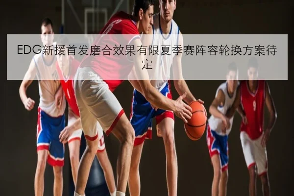 EDG新援首发磨合效果有限夏季赛阵容轮换方案待定