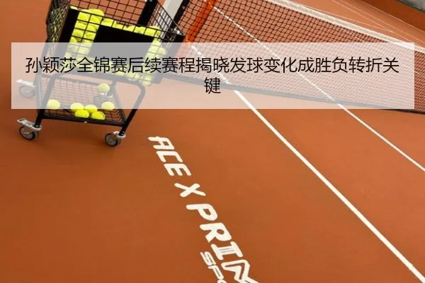 孙颖莎全锦赛后续赛程揭晓发球变化成胜负转折关键
